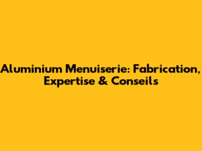 Aluminium Menuiserie: Fabrication, Expertise & Conseils