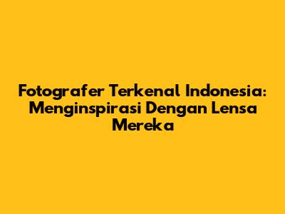 Fotografer Terkenal Indonesia: Menginspirasi Dengan Lensa Mereka