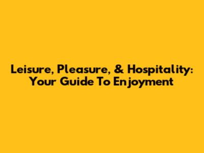 Leisure, Pleasure, & Hospitality: Your Guide To Enjoyment