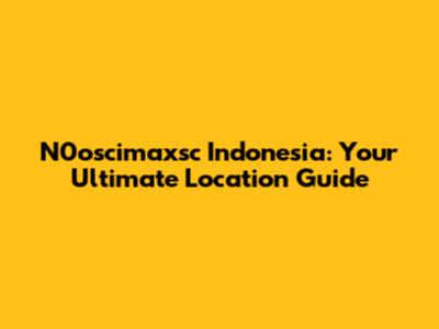 N0oscimaxsc Indonesia: Your Ultimate Location Guide